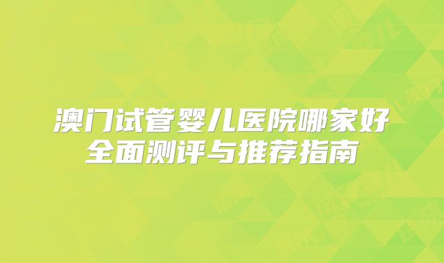 澳门试管婴儿医院哪家好全面测评与推荐指南