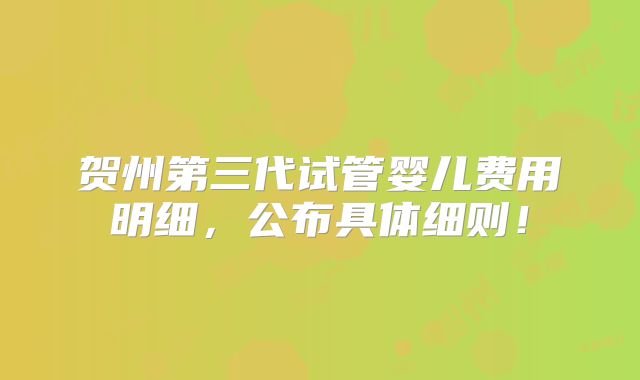 贺州第三代试管婴儿费用明细,公布具体细则!