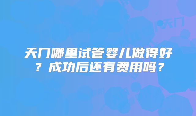 天门哪里试管婴儿做得好？成功后还有费用吗？