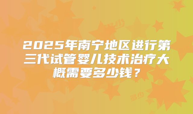 2025年南宁地区进行第三代试管婴儿技术治疗大概需要多少钱?