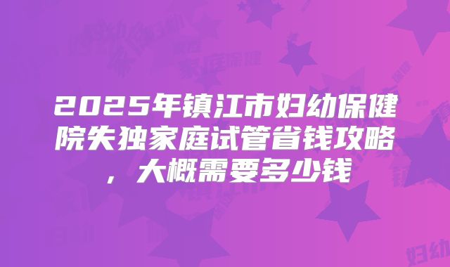 2025年镇江市妇幼保健院失独家庭试管省钱攻略，大概需要多少钱