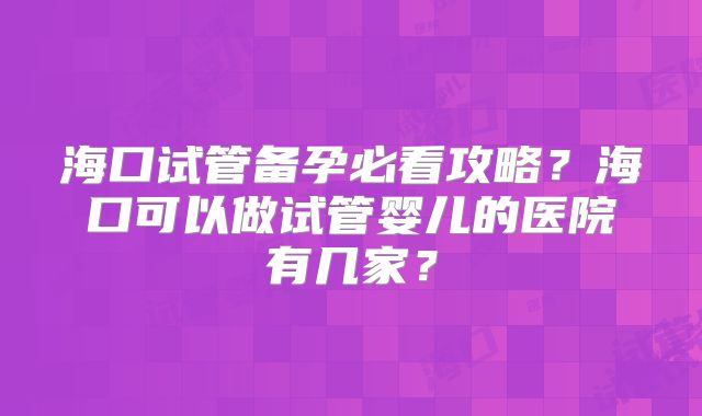 海口试管备孕必看攻略?海口可以做试管婴儿的医院有几家?