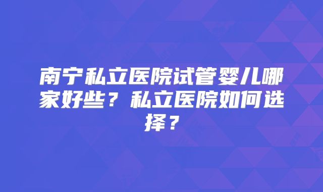 南宁私立医院试管婴儿哪家好些？私立医院如何选择？