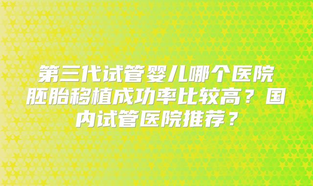 第三代试管婴儿哪个医院胚胎移植成功率比较高?国内试管医院推荐?