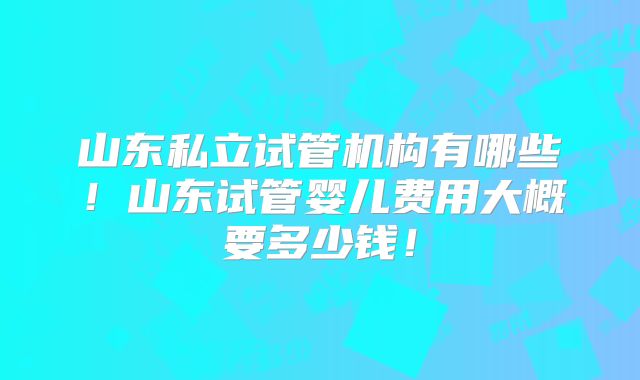 山东私立试管机构有哪些!山东试管婴儿费用大概要多少钱!