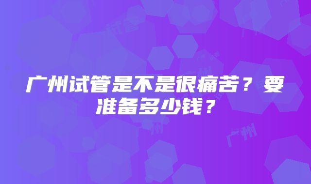 广州试管是不是很痛苦？要准备多少钱？