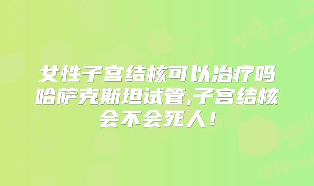 女性子宫结核可以治疗吗哈萨克斯坦试管,子宫结核会不会死人!