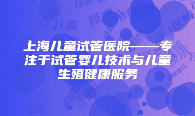 上海儿童试管医院——专注于试管婴儿技术与儿童生殖健康服务
