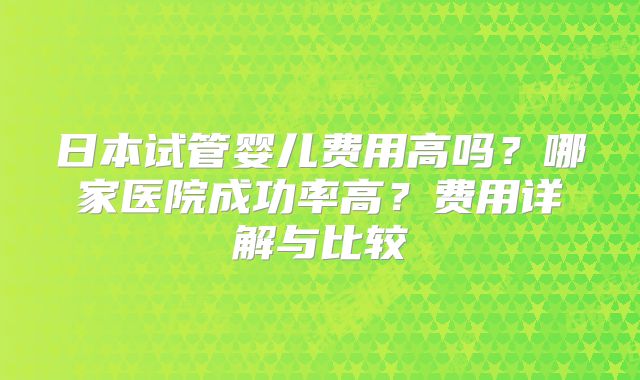 日本试管婴儿费用高吗？哪家医院成功率高？费用详解与比较