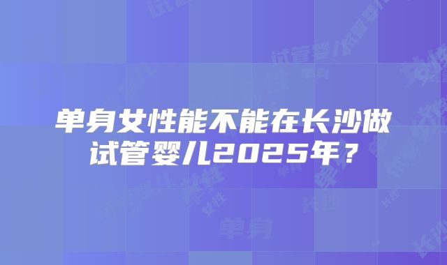 单身女性能不能在长沙做试管婴儿2025年？