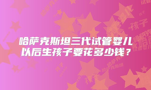哈萨克斯坦三代试管婴儿以后生孩子要花多少钱?
