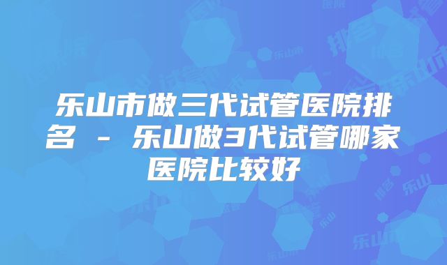乐山市做三代试管医院排名 - 乐山做3代试管哪家医院比较好