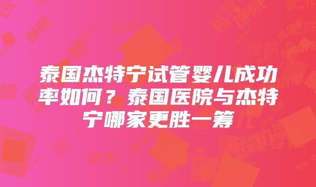 泰国杰特宁试管婴儿成功率如何？泰国医院与杰特宁哪家更胜一筹