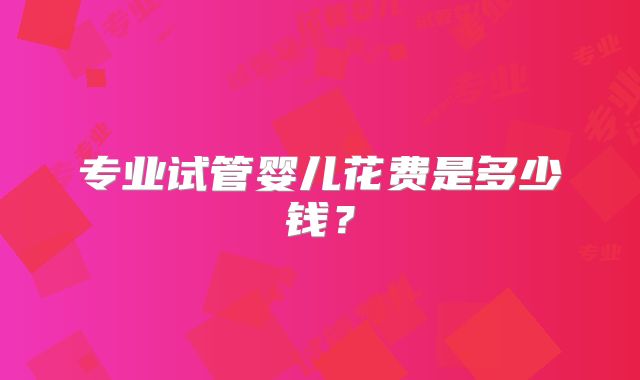 专业试管婴儿花费是多少钱?