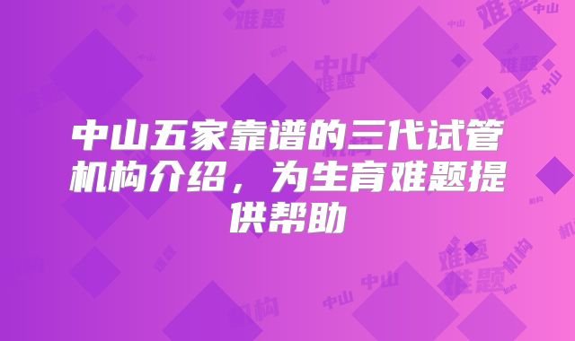 中山五家靠谱的三代试管机构介绍,为生育难题提供帮助