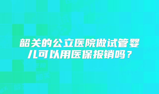 韶关的公立医院做试管婴儿可以用医保报销吗？