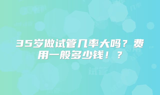 35岁做试管几率大吗？费用一般多少钱！？