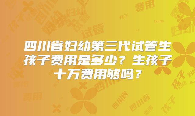 四川省妇幼第三代试管生孩子费用是多少?生孩子十万费用够吗?
