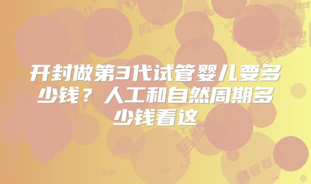 开封做第3代试管婴儿要多少钱?人工和自然周期多少钱看这