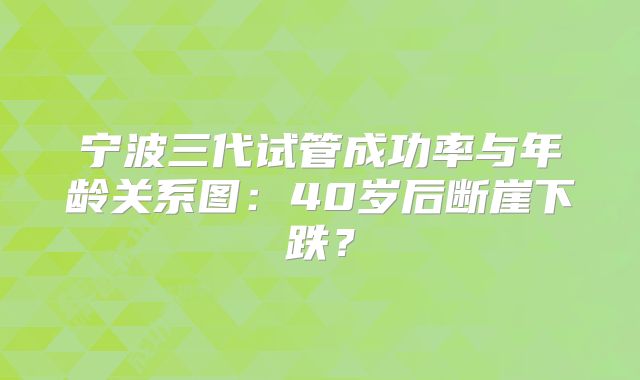 宁波三代试管成功率与年龄关系图:40岁后断崖下跌?