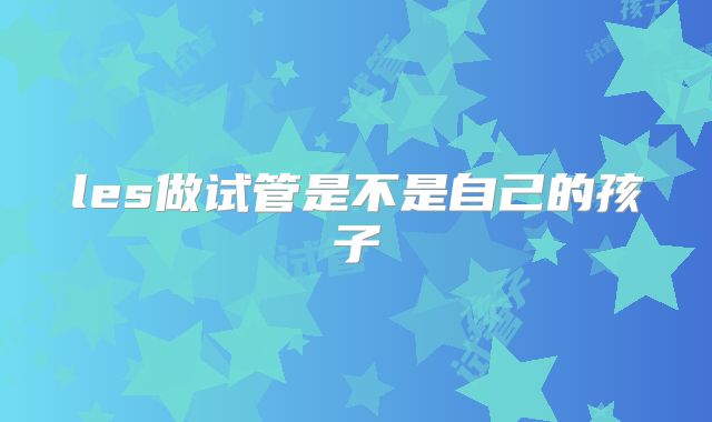 les做试管是不是自己的孩子