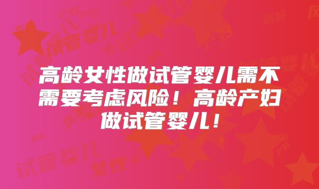 高龄女性做试管婴儿需不需要考虑风险！高龄产妇做试管婴儿！