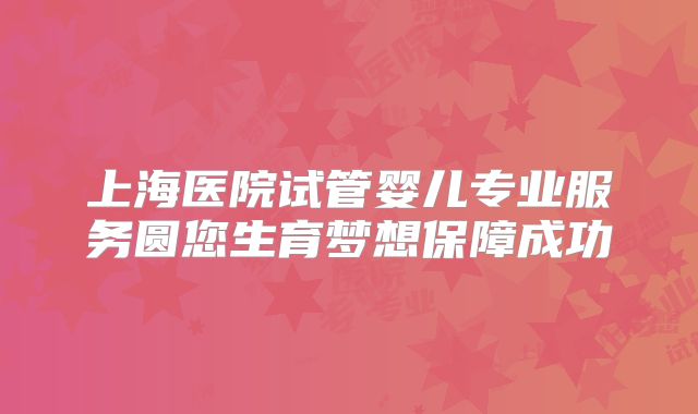 上海医院试管婴儿专业服务圆您生育梦想保障成功