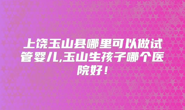 上饶玉山县哪里可以做试管婴儿,玉山生孩子哪个医院好!