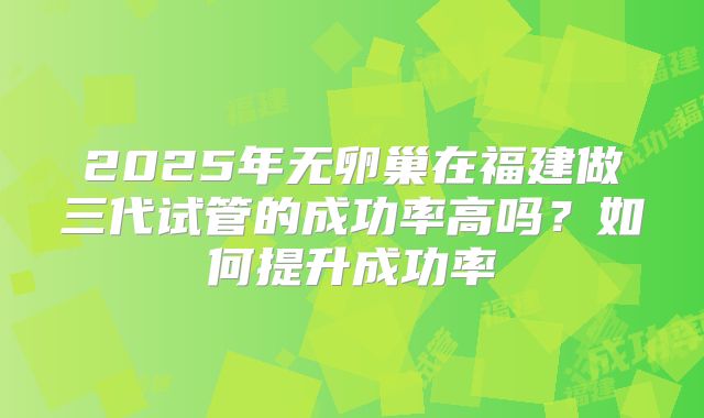 2025年无卵巢在福建做三代试管的成功率高吗?如何提升成功率