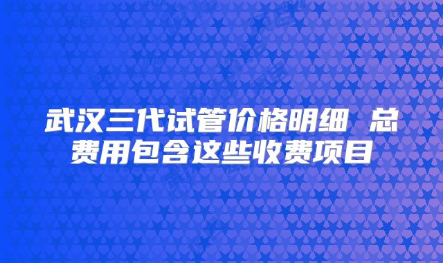 武汉三代试管价格明细 总费用包含这些收费项目