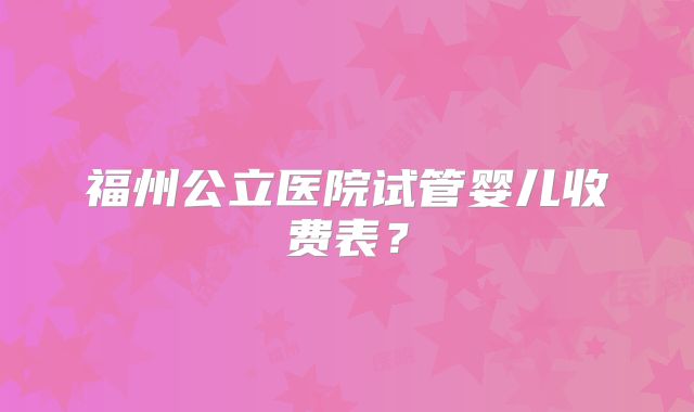 福州公立医院试管婴儿收费表?