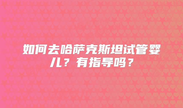 如何去哈萨克斯坦试管婴儿?有指导吗?