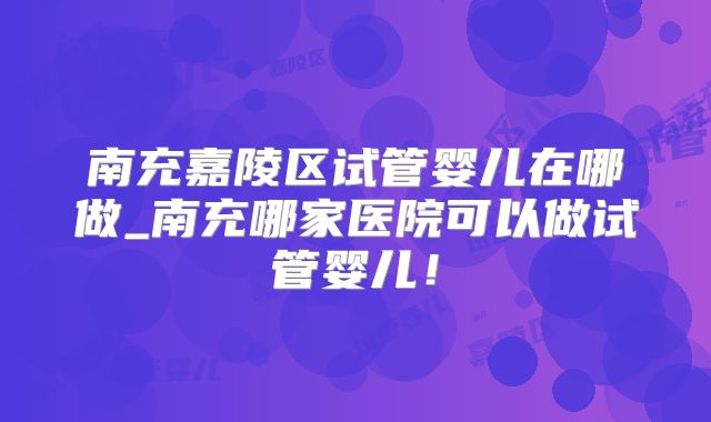 南充嘉陵区试管婴儿在哪做_南充哪家医院可以做试管婴儿!