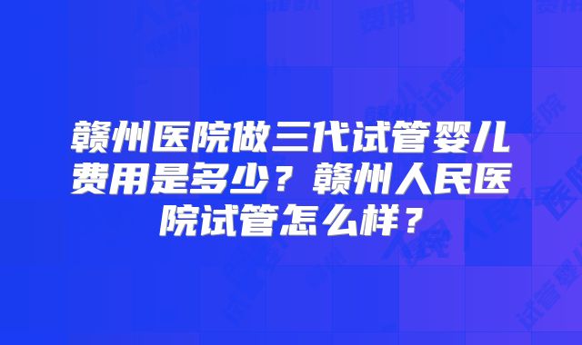 赣州医院做三代试管婴儿费用是多少？赣州人民医院试管怎么样？