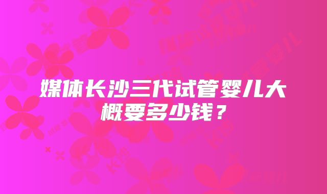 媒体长沙三代试管婴儿大概要多少钱？
