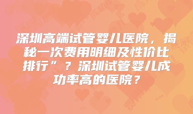 深圳高端试管婴儿医院,揭秘一次费用明细及性价比排行”?深圳试管婴儿成功率高的医院?