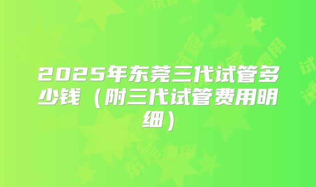 2025年东莞三代试管多少钱(附三代试管费用明细)