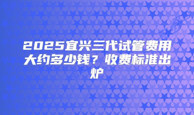 2025宜兴三代试管费用大约多少钱?收费标准出炉