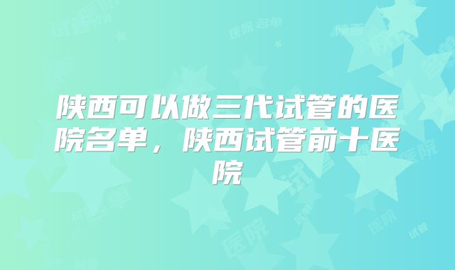 陕西可以做三代试管的医院名单,陕西试管前十医院