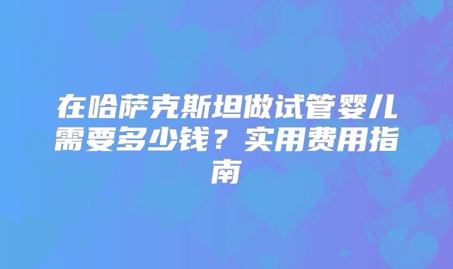 在哈萨克斯坦做试管婴儿需要多少钱?实用费用指南