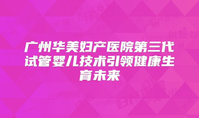 广州华美妇产医院第三代试管婴儿技术引领健康生育未来