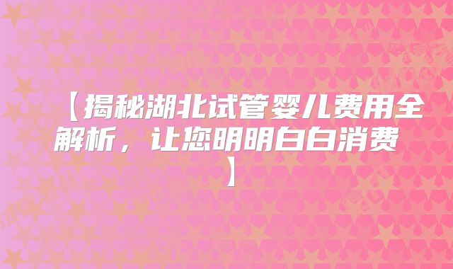 【揭秘湖北试管婴儿费用全解析,让您明明白白消费】