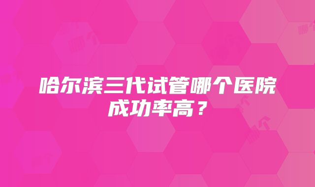 哈尔滨三代试管哪个医院成功率高?