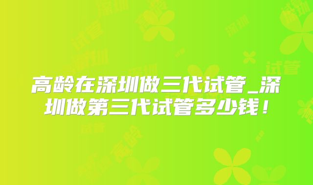 高龄在深圳做三代试管_深圳做第三代试管多少钱！