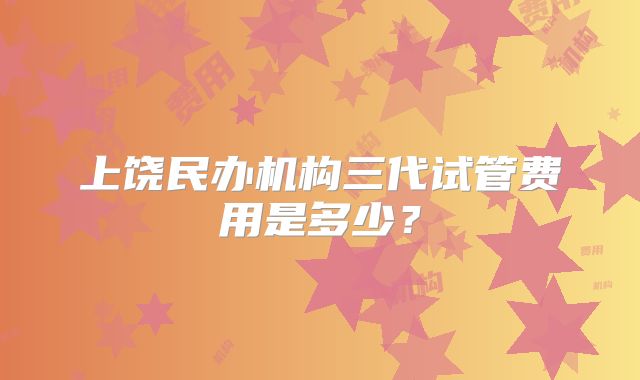 上饶民办机构三代试管费用是多少?
