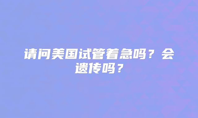 请问美国试管着急吗？会遗传吗？