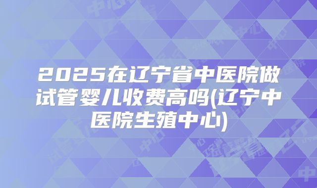 2025在辽宁省中医院做试管婴儿收费高吗(辽宁中医院生殖中心)