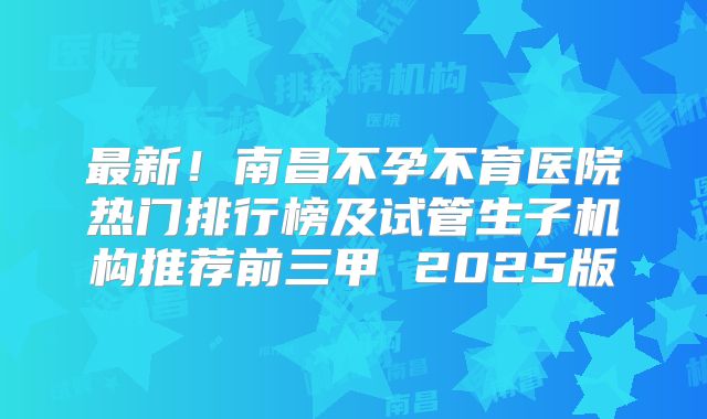 最新!南昌不孕不育医院热门排行榜及试管生子机构推荐前三甲 2025版