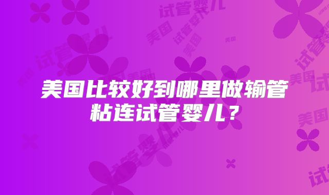 美国比较好到哪里做输管粘连试管婴儿?
