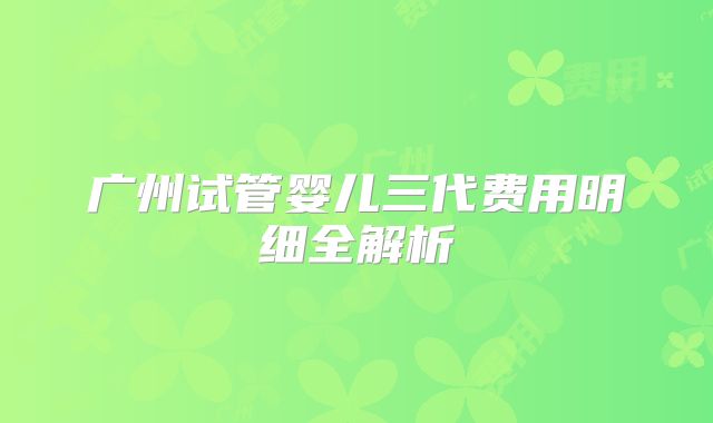 广州试管婴儿三代费用明细全解析